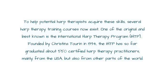 To help potential harp therapists acquire these skills several harp therapy training courses now exist One of the original and best known is the International Harp Therapy Program IHTP Founded by Christina Tourin in 1994 the IHTP has so far graduated about 550 certified harp therapy practitioners mainly from the USA but also from other parts of the world