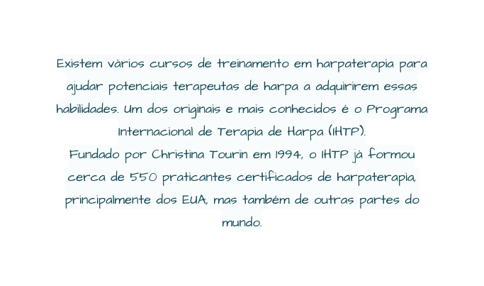 Existem vários cursos de treinamento em harpaterapia para ajudar potenciais terapeutas de harpa a adquirirem essas habilidades Um dos originais e mais conhecidos é o Programa Internacional de Terapia de Harpa IHTP Fundado por Christina Tourin em 1994 o IHTP já formou cerca de 550 praticantes certificados de harpaterapia principalmente dos EUA mas também de outras partes do mundo