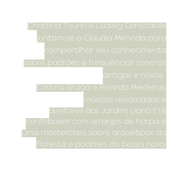 Christina Tourin e Ludwig Conistabile juntam se a Claudia Miranda para compartilhar seu conhecimento sobre padrões e frequências sonoras antigas e novas Cristina Braga e Ricardo Medeiros músicos renomados e diretores dos Jardins Uaná Etê contribuem com arranjos de harpa e uma masterclass sobre arquétipos da floresta e padrões da bossa nova